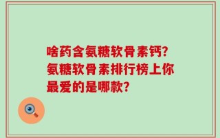 啥药含氨糖软骨素钙？氨糖软骨素排行榜上你最爱的是哪款？