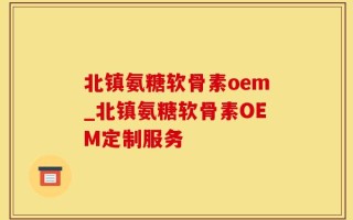 北镇氨糖软骨素oem_北镇氨糖软骨素OEM定制服务