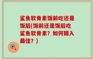 鲨鱼软骨素饭前吃还是饭后(饭前还是饭后吃鲨鱼软骨素？如何摄入最佳？)