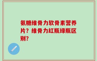 氨糖维骨力软骨素营养片？维骨力红瓶绿瓶区别？