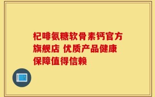 杞啡氨糖软骨素钙官方旗舰店 优质产品健康保障值得信赖