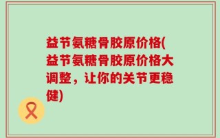 益节氨糖骨胶原价格(益节氨糖骨胶原价格大调整，让你的关节更稳健)