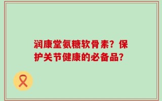 润康堂氨糖软骨素？保护关节健康的必备品？