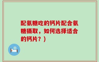 配氨糖吃的钙片配合氨糖摄取，如何选择适合的钙片？)