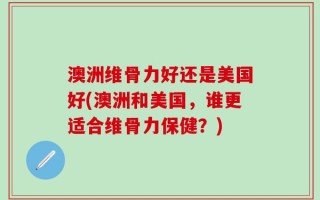 澳洲维骨力好还是美国好(澳洲和美国，谁更适合维骨力保健？)