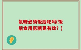 氨糖必须饭后吃吗(饭后食用氨糖更有效？)