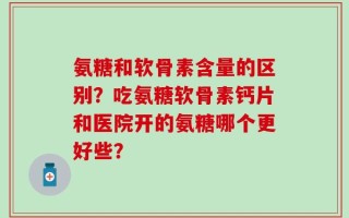 氨糖和软骨素含量的区别？吃氨糖软骨素钙片和医院开的氨糖哪个更好些？