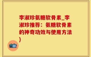 李淑珍氨糖软骨素_李淑珍推荐：氨糖软骨素的神奇功效与使用方法)