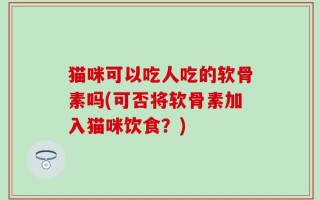 猫咪可以吃人吃的软骨素吗(可否将软骨素加入猫咪饮食？)