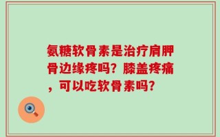氨糖软骨素是治疗肩胛骨边缘疼吗？膝盖疼痛，可以吃软骨素吗？