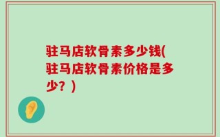 驻马店软骨素多少钱(驻马店软骨素价格是多少？)
