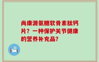 尚康源氨糖软骨素肽钙片？一种保护关节健康的营养补充品？