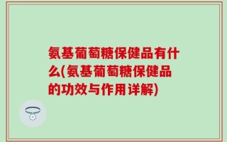 氨基葡萄糖保健品有什么(氨基葡萄糖保健品的功效与作用详解)