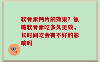 软骨素钙片的效果？氨糖软骨素吃多久见效，长时间吃会有不好的影响吗