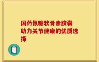 国药氨糖软骨素胶囊 助力关节健康的优质选择