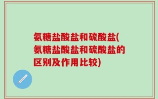 氨糖盐酸盐和硫酸盐(氨糖盐酸盐和硫酸盐的区别及作用比较)