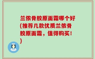 兰侬骨胶原面霜哪个好(推荐几款优质兰侬骨胶原面霜，值得购买！)