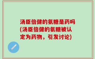 汤臣倍健的氨糖是药吗(汤臣倍健的氨糖被认定为药物，引发讨论)