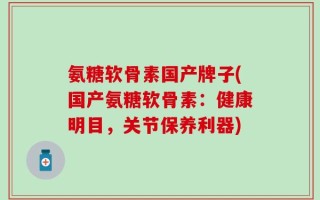 氨糖软骨素国产牌子(国产氨糖软骨素：健康明目，关节保养利器)