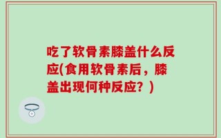 吃了软骨素膝盖什么反应(食用软骨素后，膝盖出现何种反应？)
