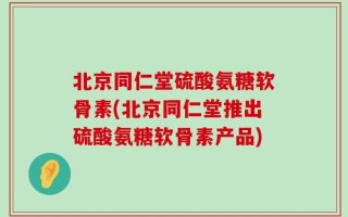 北京同仁堂硫酸氨糖软骨素(北京同仁堂推出硫酸氨糖软骨素产品)