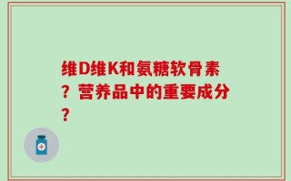 维D维K和氨糖软骨素？营养品中的重要成分？