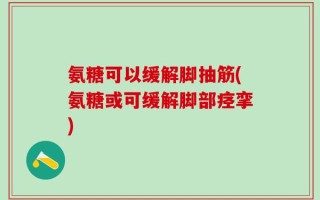氨糖可以缓解脚抽筋(氨糖或可缓解脚部痉挛)