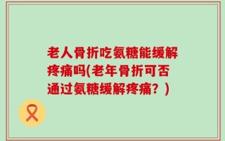 老人骨折吃氨糖能缓解疼痛吗(老年骨折可否通过氨糖缓解疼痛？)