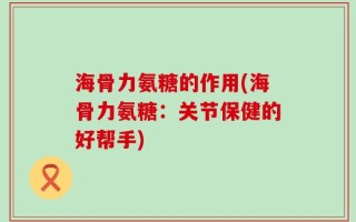 海骨力氨糖的作用(海骨力氨糖：关节保健的好帮手)