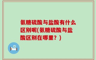 氨糖硫酸与盐酸有什么区别呢(氨糖硫酸与盐酸区别在哪里？)