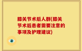 膝关节术后人群(膝关节术后患者需要注意的事项及护理建议)