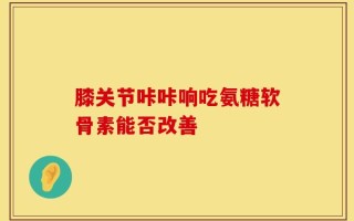 膝关节咔咔响吃氨糖软骨素能否改善