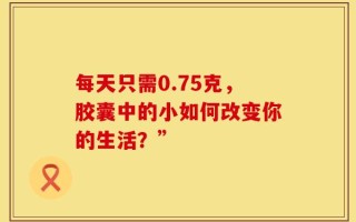 每天只需0.75克，胶囊中的小如何改变你的生活？”