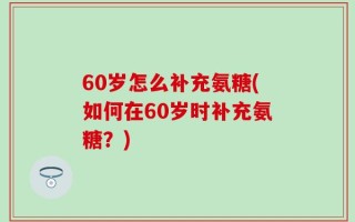 60岁怎么补充氨糖(如何在60岁时补充氨糖？)