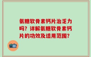 氨糖软骨素钙片治乏力吗？详解氨糖软骨素钙片的功效及适用范围？