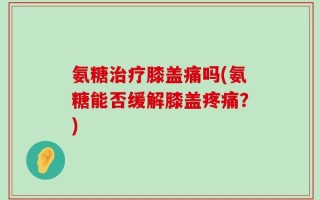 氨糖治疗膝盖痛吗(氨糖能否缓解膝盖疼痛？)