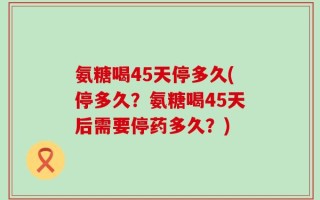 氨糖喝45天停多久(停多久？氨糖喝45天后需要停药多久？)
