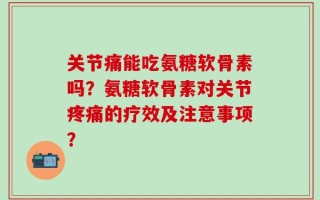 关节痛能吃氨糖软骨素吗？氨糖软骨素对关节疼痛的疗效及注意事项？
