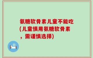 氨糖软骨素儿童不能吃(儿童慎用氨糖软骨素，需谨慎选择)