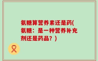氨糖算营养素还是药(氨糖：是一种营养补充剂还是药品？)