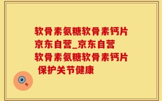 软骨素氨糖软骨素钙片京东自营_京东自营 软骨素氨糖软骨素钙片 保护关节健康