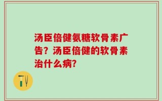 汤臣倍健氨糖软骨素广告？汤臣倍健的软骨素治什么病？