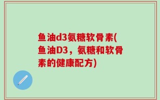 鱼油d3氨糖软骨素(鱼油D3，氨糖和软骨素的健康配方)