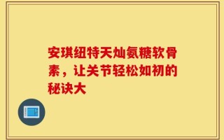 安琪纽特天灿氨糖软骨素，让关节轻松如初的秘诀大
