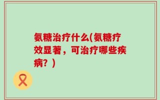 氨糖治疗什么(氨糖疗效显著，可治疗哪些疾病？)