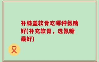 补膝盖软骨吃哪种氨糖好(补充软骨，选氨糖最好)