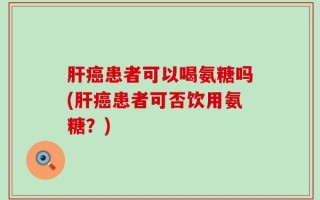 肝癌患者可以喝氨糖吗(肝癌患者可否饮用氨糖？)