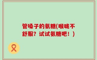管嗓子的氨糖(喉咙不舒服？试试氨糖吧！)