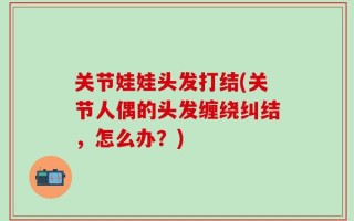 关节娃娃头发打结(关节人偶的头发缠绕纠结，怎么办？)