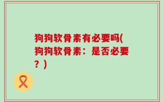 狗狗软骨素有必要吗(狗狗软骨素：是否必要？)